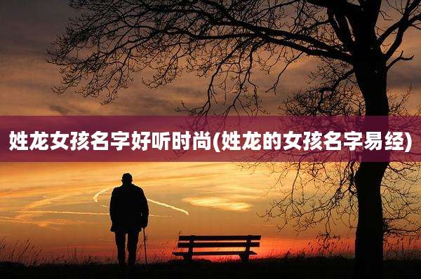 姓龙女孩名字好听时尚(姓龙的女孩名字易经)