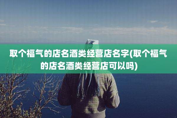 取个福气的店名酒类经营店名字(取个福气的店名酒类经营店可以吗)