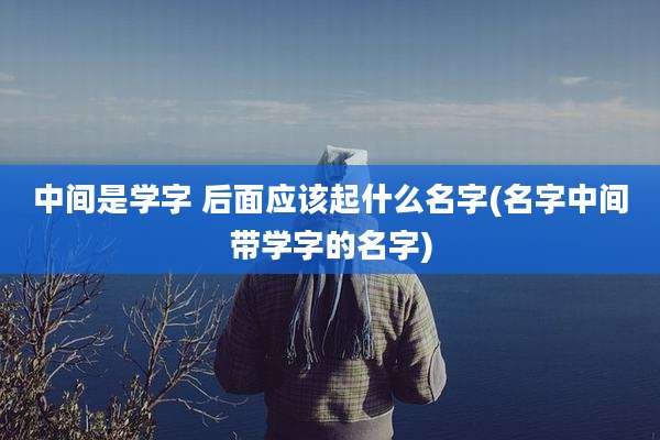 中间是学字 后面应该起什么名字(名字中间带学字的名字)