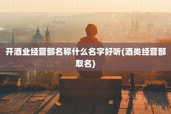 开酒业经营部名称什么名字好听(酒类经营部取名)