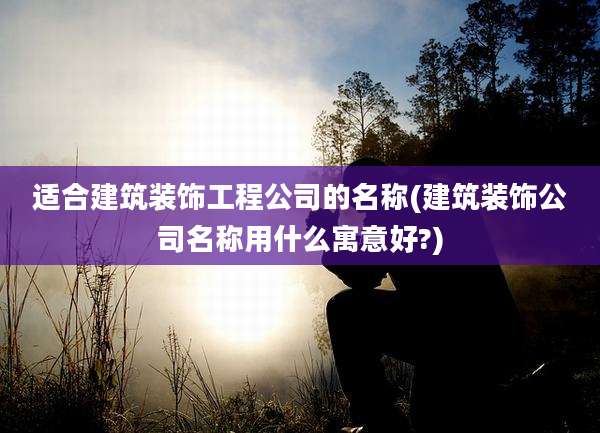 适合建筑装饰工程公司的名称(建筑装饰公司名称用什么寓意好?)