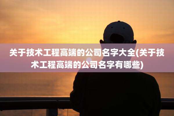 关于技术工程高端的公司名字大全(关于技术工程高端的公司名字有哪些)