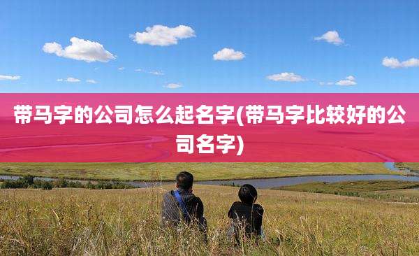 带马字的公司怎么起名字(带马字比较好的公司名字)