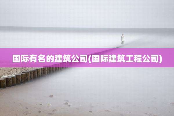 国际有名的建筑公司(国际建筑工程公司)