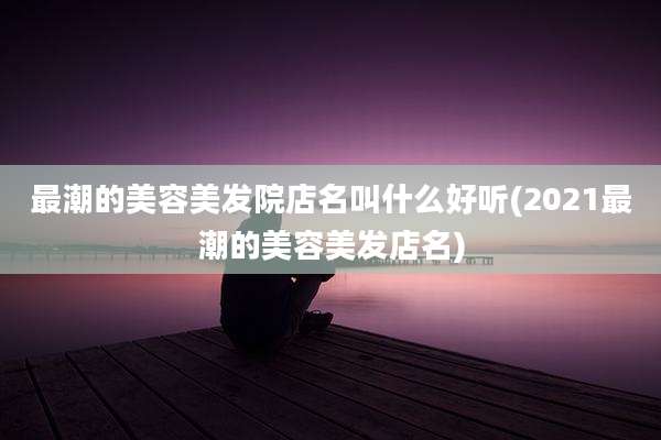 最潮的美容美发院店名叫什么好听(2021最潮的美容美发店名)