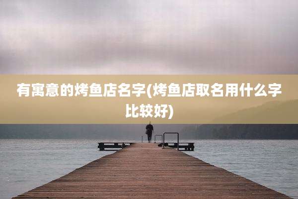 有寓意的烤鱼店名字(烤鱼店取名用什么字比较好)