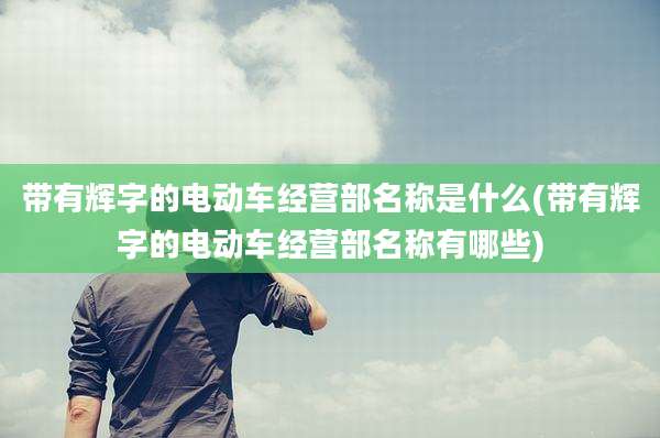 带有辉字的电动车经营部名称是什么(带有辉字的电动车经营部名称有哪些)