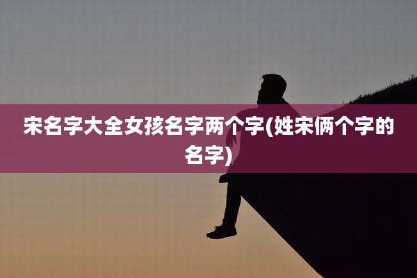 宋名字大全女孩名字两个字(姓宋俩个字的名字)