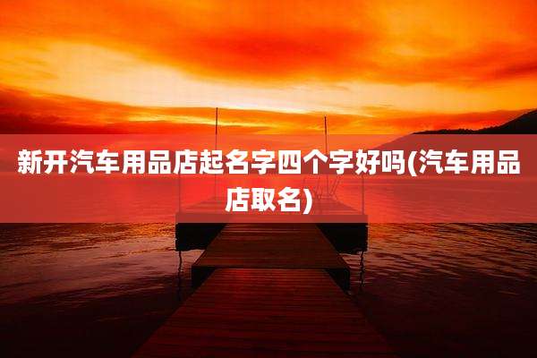 新开汽车用品店起名字四个字好吗(汽车用品店取名)