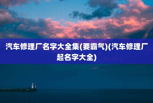 汽车修理厂名字大全集(要霸气)(汽车修理厂起名字大全)