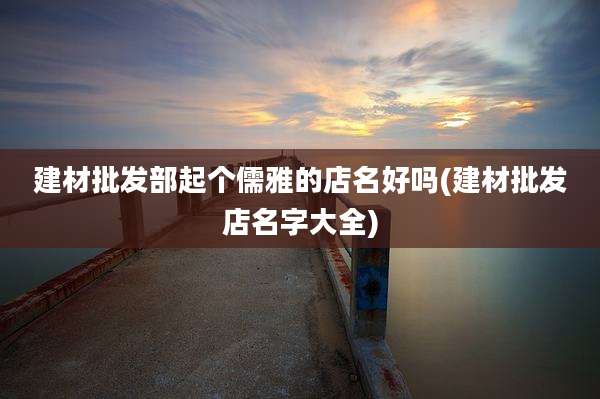 建材批发部起个儒雅的店名好吗(建材批发店名字大全)