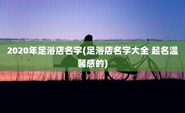 2020年足浴店名字(足浴店名字大全 起名温馨感的)
