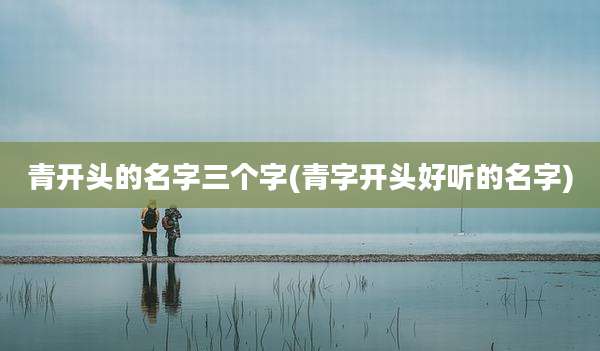 青开头的名字三个字(青字开头好听的名字)