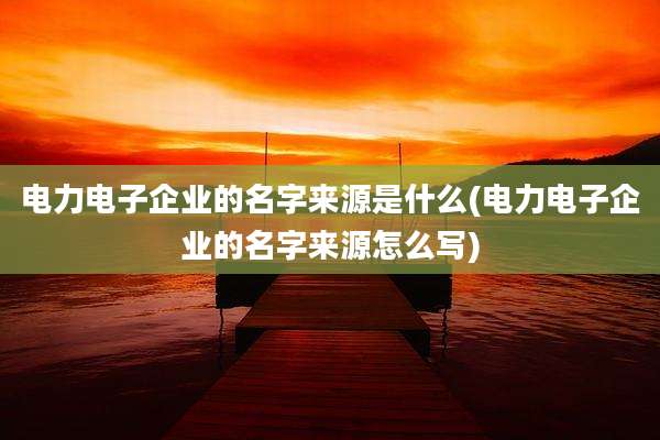 电力电子企业的名字来源是什么(电力电子企业的名字来源怎么写)