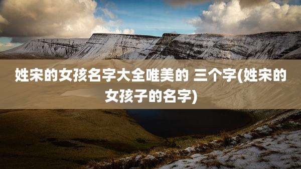 姓宋的女孩名字大全唯美的 三个字(姓宋的女孩子的名字)