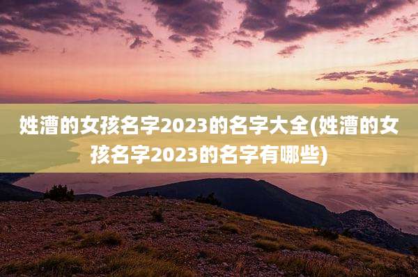 姓漕的女孩名字2023的名字大全(姓漕的女孩名字2023的名字有哪些)