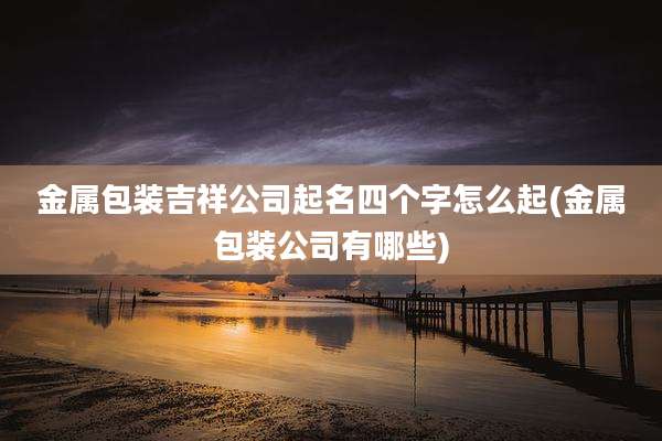 金属包装吉祥公司起名四个字怎么起(金属包装公司有哪些)