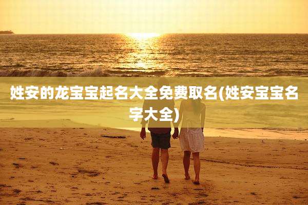 姓安的龙宝宝起名大全免费取名(姓安宝宝名字大全)