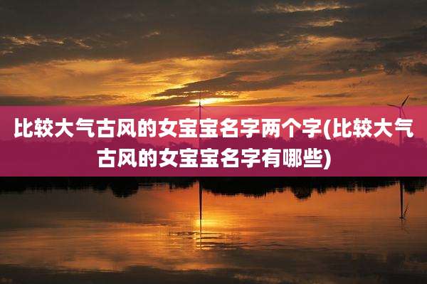比较大气古风的女宝宝名字两个字(比较大气古风的女宝宝名字有哪些)
