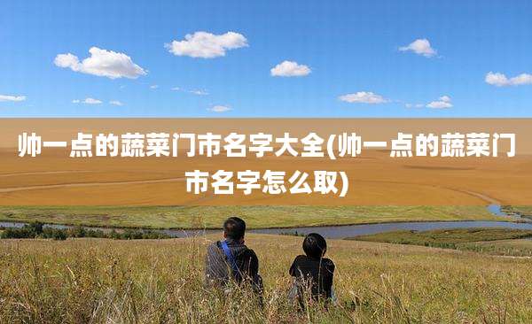 帅一点的蔬菜门市名字大全(帅一点的蔬菜门市名字怎么取)