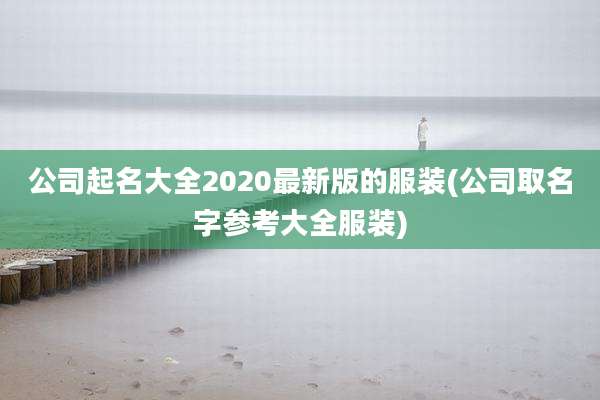 公司起名大全2020最新版的服装(公司取名字参考大全服装)