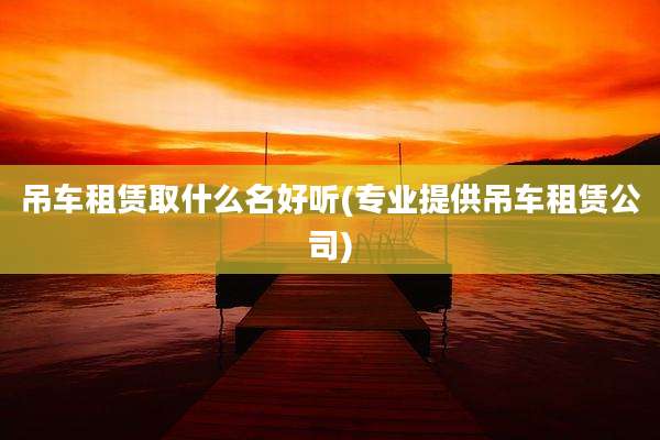 吊车租赁取什么名好听(专业提供吊车租赁公司)