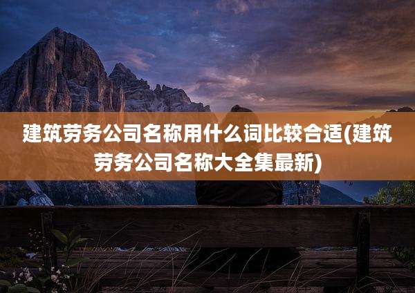 建筑劳务公司名称用什么词比较合适(建筑劳务公司名称大全集最新)