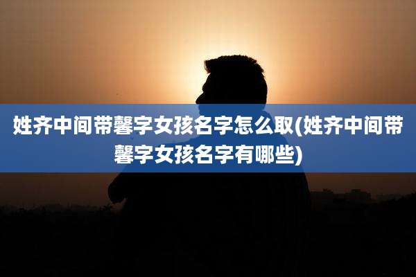 姓齐中间带馨字女孩名字怎么取(姓齐中间带馨字女孩名字有哪些)