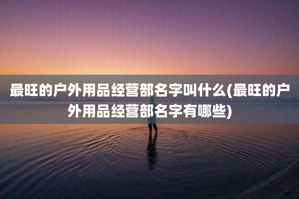 最旺的户外用品经营部名字叫什么(最旺的户外用品经营部名字有哪些)