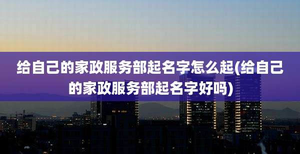 给自己的家政服务部起名字怎么起(给自己的家政服务部起名字好吗)