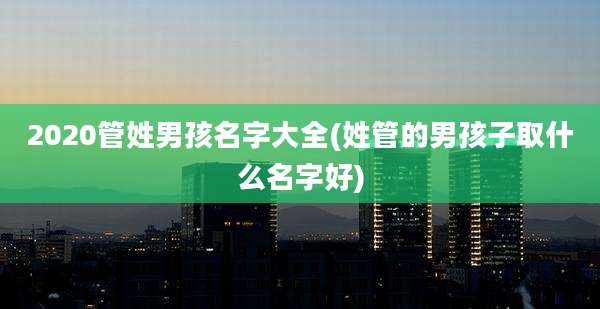 2020管姓男孩名字大全(姓管的男孩子取什么名字好)
