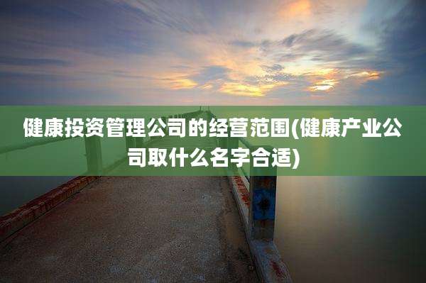 健康投资管理公司的经营范围(健康产业公司取什么名字合适)