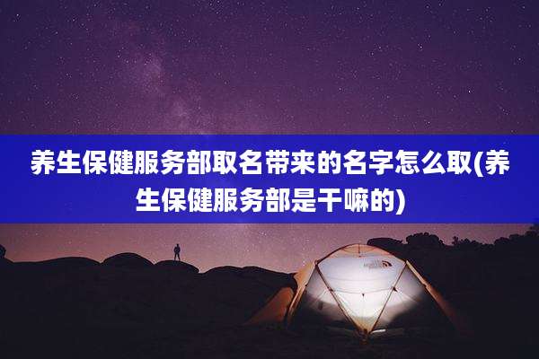 养生保健服务部取名带来的名字怎么取(养生保健服务部是干嘛的)