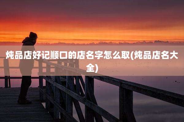 炖品店好记顺口的店名字怎么取(炖品店名大全)
