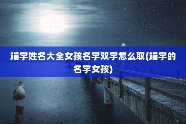 端字姓名大全女孩名字双字怎么取(端字的名字女孩)