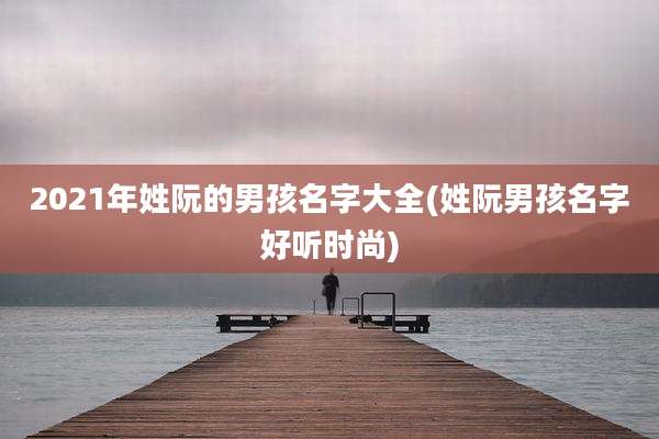 2021年姓阮的男孩名字大全(姓阮男孩名字好听时尚)