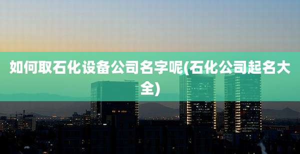 如何取石化设备公司名字呢(石化公司起名大全)
