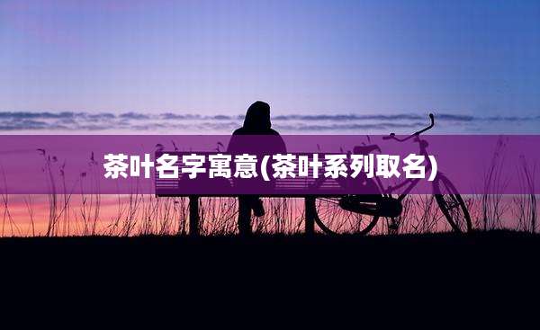 茶叶名字寓意(茶叶系列取名)