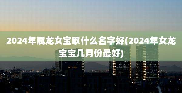 2024年属龙女宝取什么名字好(2024年女龙宝宝几月份最好)