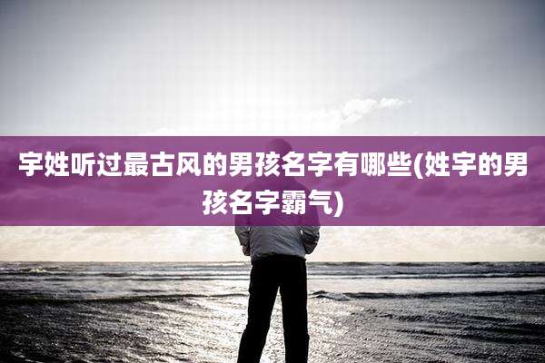 宇姓听过最古风的男孩名字有哪些(姓宇的男孩名字霸气)