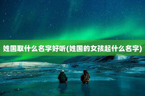 姓国取什么名字好听(姓国的女孩起什么名字)