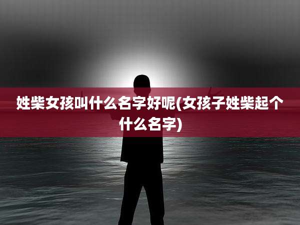 姓柴女孩叫什么名字好呢(女孩子姓柴起个什么名字)
