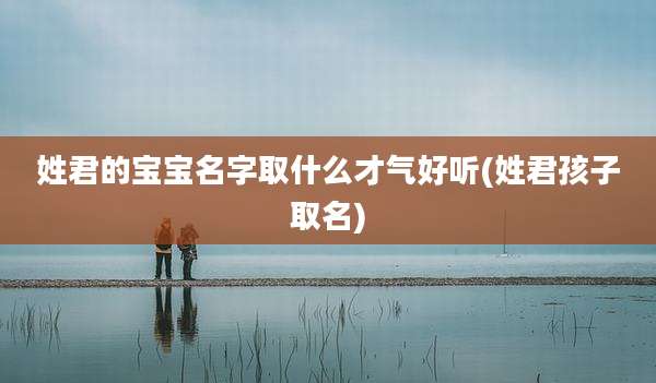 姓君的宝宝名字取什么才气好听(姓君孩子取名)