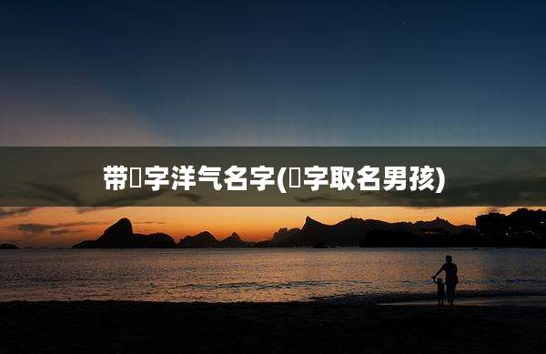 带祎字洋气名字(祎字取名男孩)