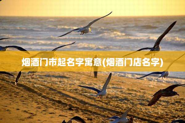 烟酒门市起名字寓意(烟酒门店名字)
