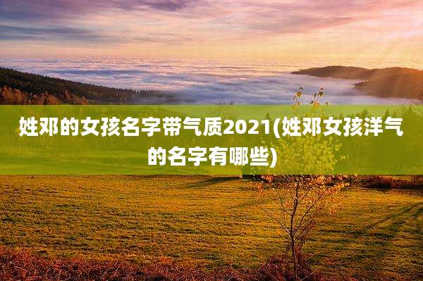 姓邓的女孩名字带气质2021(姓邓女孩洋气的名字有哪些)