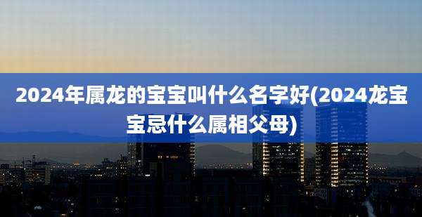 2024年属龙的宝宝叫什么名字好(2024龙宝宝忌什么属相父母)