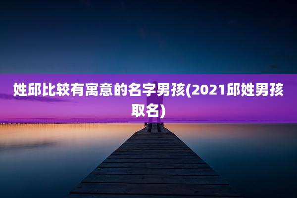 姓邱比较有寓意的名字男孩(2021邱姓男孩取名)