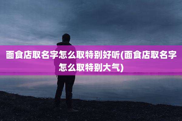 面食店取名字怎么取特别好听(面食店取名字怎么取特别大气)
