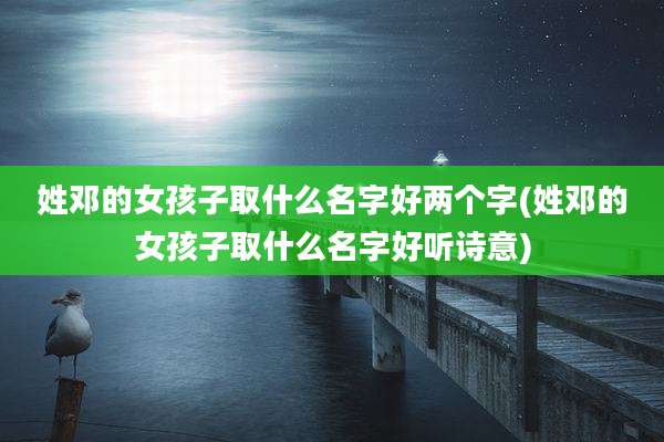 姓邓的女孩子取什么名字好两个字(姓邓的女孩子取什么名字好听诗意)